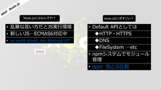 Node.jsとはなんぞや？ Node.jsなにがすごい？
• 乱暴な言い方だとJS実行環境
• 新しいJS…ECMAS6対応中
• an event-driven, non-blocking I/O
DEMO
• Default APIとしては
HTTP・HTTPS
DNS
FileSystem …etc
• npmシステムでモジュール
管理
• npm 他との比較
 