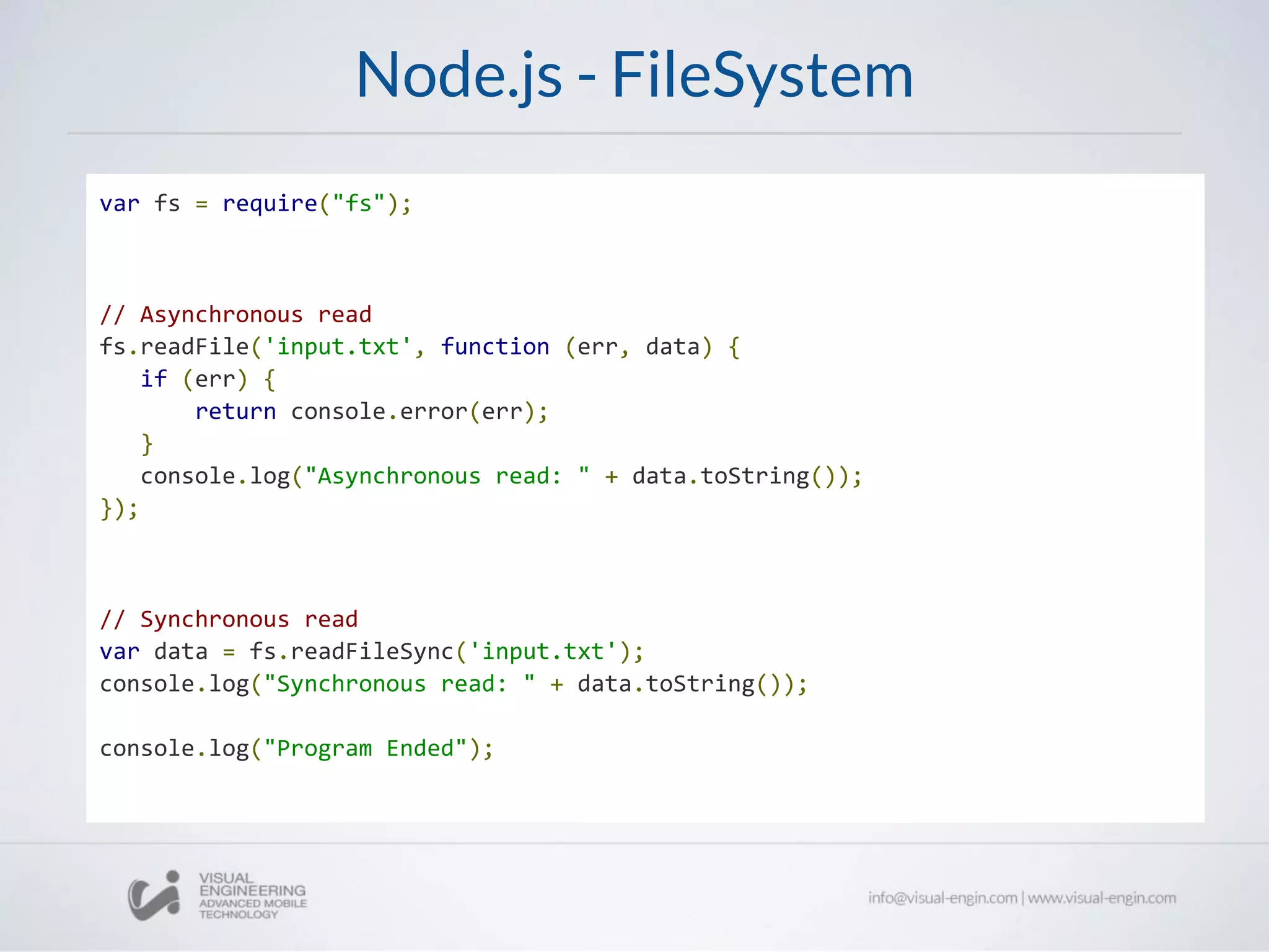 Node.js - FileSystem
var fs = require("fs");
// Asynchronous read
fs.readFile('input.txt', function (err, data) {
if (err) {
return console.error(err);
}
console.log("Asynchronous read: " + data.toString());
});
// Synchronous read
var data = fs.readFileSync('input.txt');
console.log("Synchronous read: " + data.toString());
console.log("Program Ended");
 