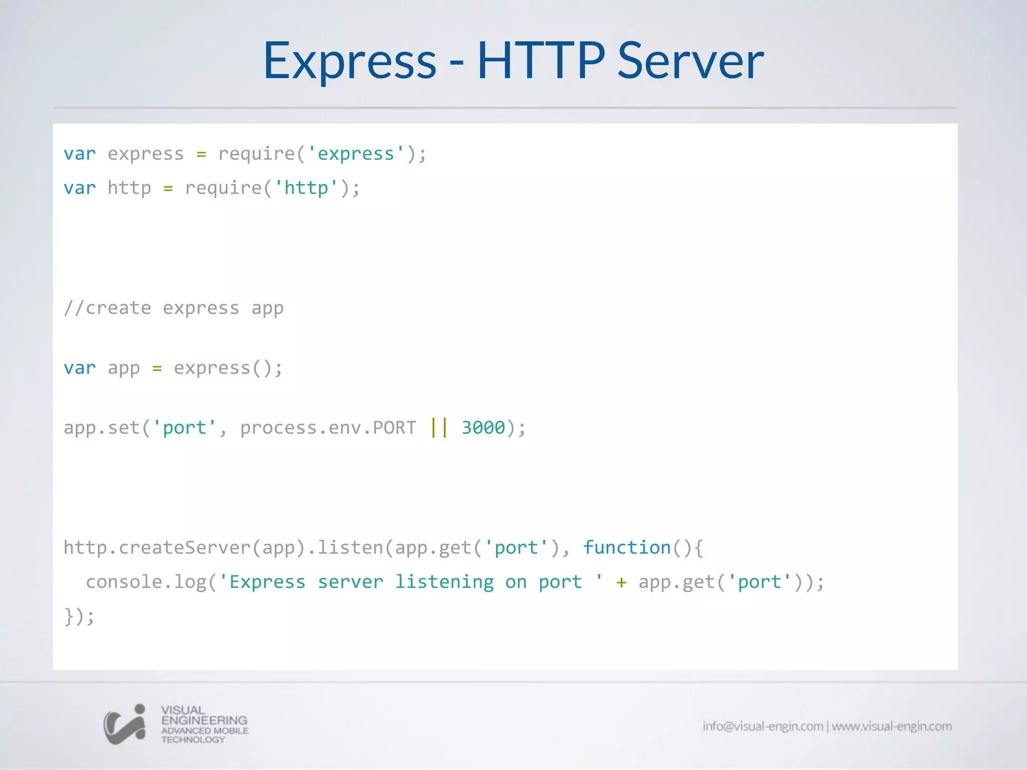 Express - HTTP Server
var express = require('express');
var http = require('http');
//create express app
var app = express();
app.set('port', process.env.PORT || 3000);
http.createServer(app).listen(app.get('port'), function(){
console.log('Express server listening on port ' + app.get('port'));
});
 