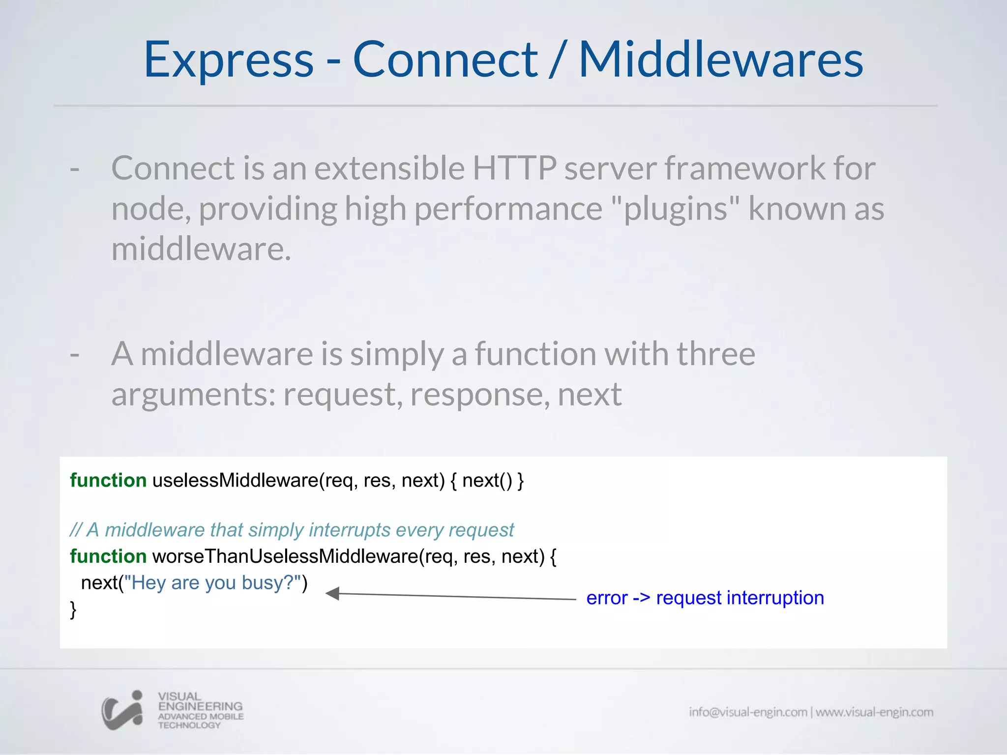 Express - Connect / Middlewares
function uselessMiddleware(req, res, next) { next() }
// A middleware that simply interrupts every request
function worseThanUselessMiddleware(req, res, next) {
next("Hey are you busy?")
}
- Connect is an extensible HTTP server framework for
node, providing high performance "plugins" known as
middleware.
- A middleware is simply a function with three
arguments: request, response, next
error -> request interruption
 
