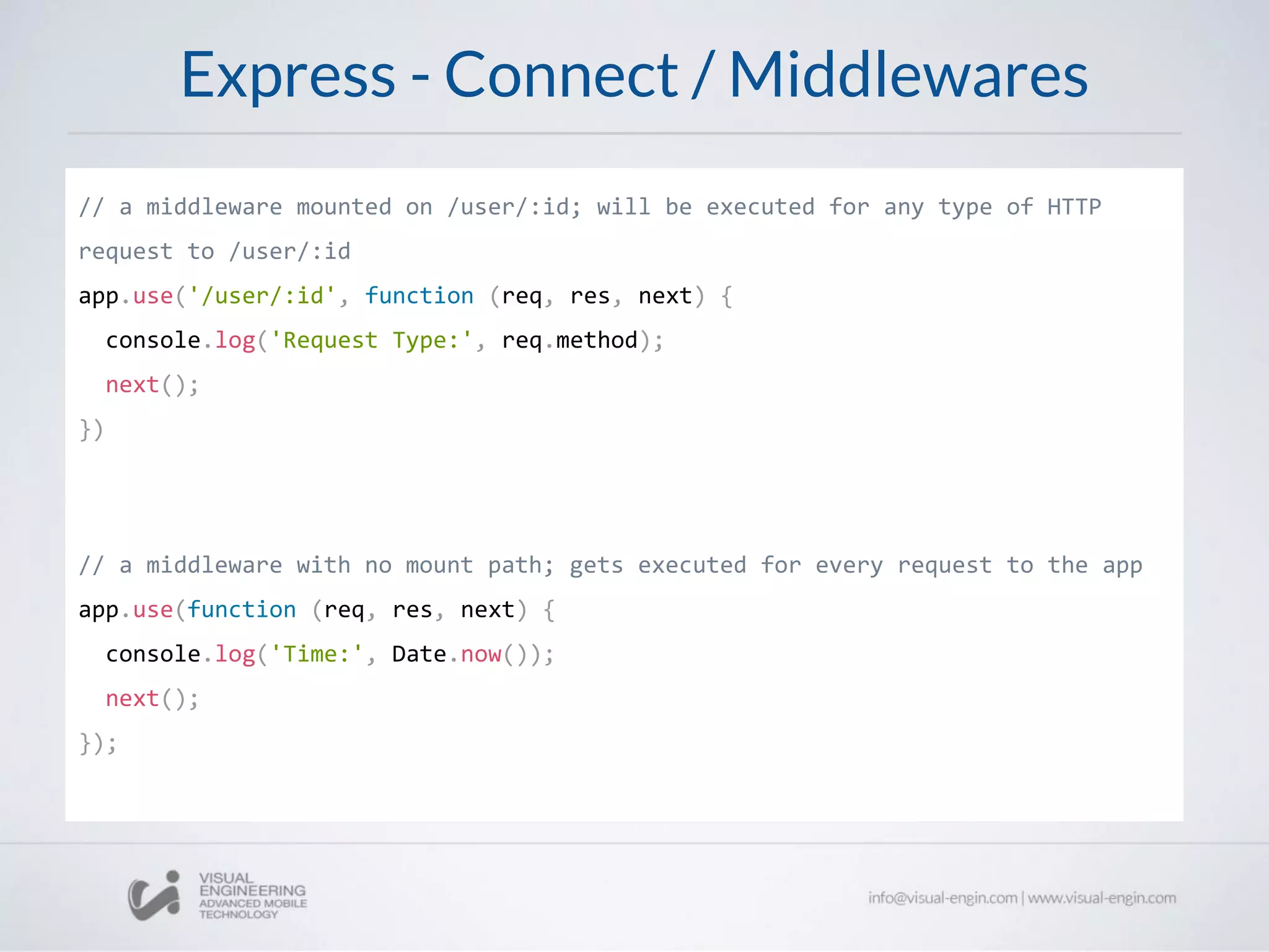 Express - Connect / Middlewares
// a middleware mounted on /user/:id; will be executed for any type of HTTP
request to /user/:id
app.use('/user/:id', function (req, res, next) {
console.log('Request Type:', req.method);
next();
})
// a middleware with no mount path; gets executed for every request to the app
app.use(function (req, res, next) {
console.log('Time:', Date.now());
next();
});
 