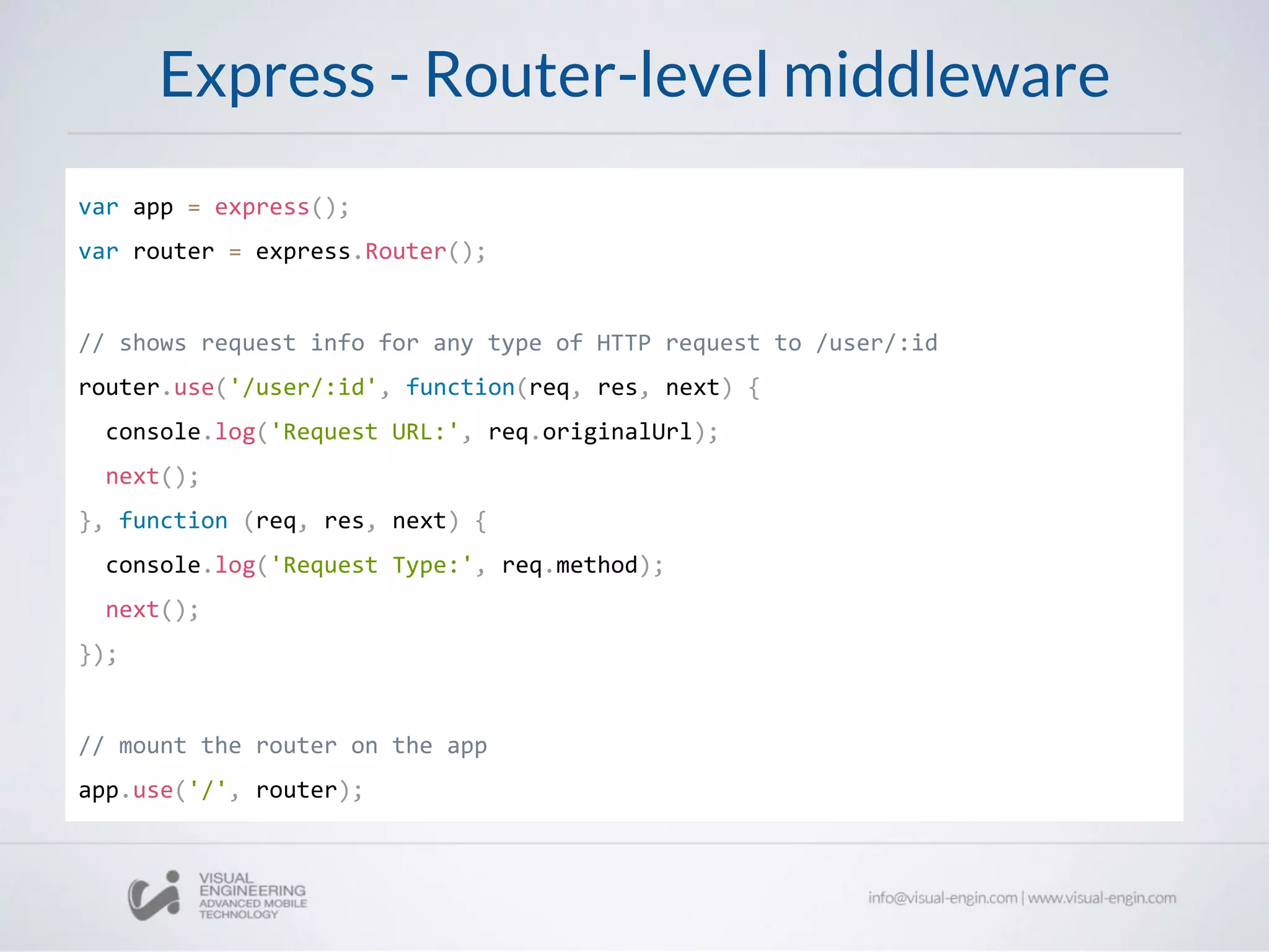 Express - Router-level middleware
var app = express();
var router = express.Router();
// shows request info for any type of HTTP request to /user/:id
router.use('/user/:id', function(req, res, next) {
console.log('Request URL:', req.originalUrl);
next();
}, function (req, res, next) {
console.log('Request Type:', req.method);
next();
});
// mount the router on the app
app.use('/', router);
 