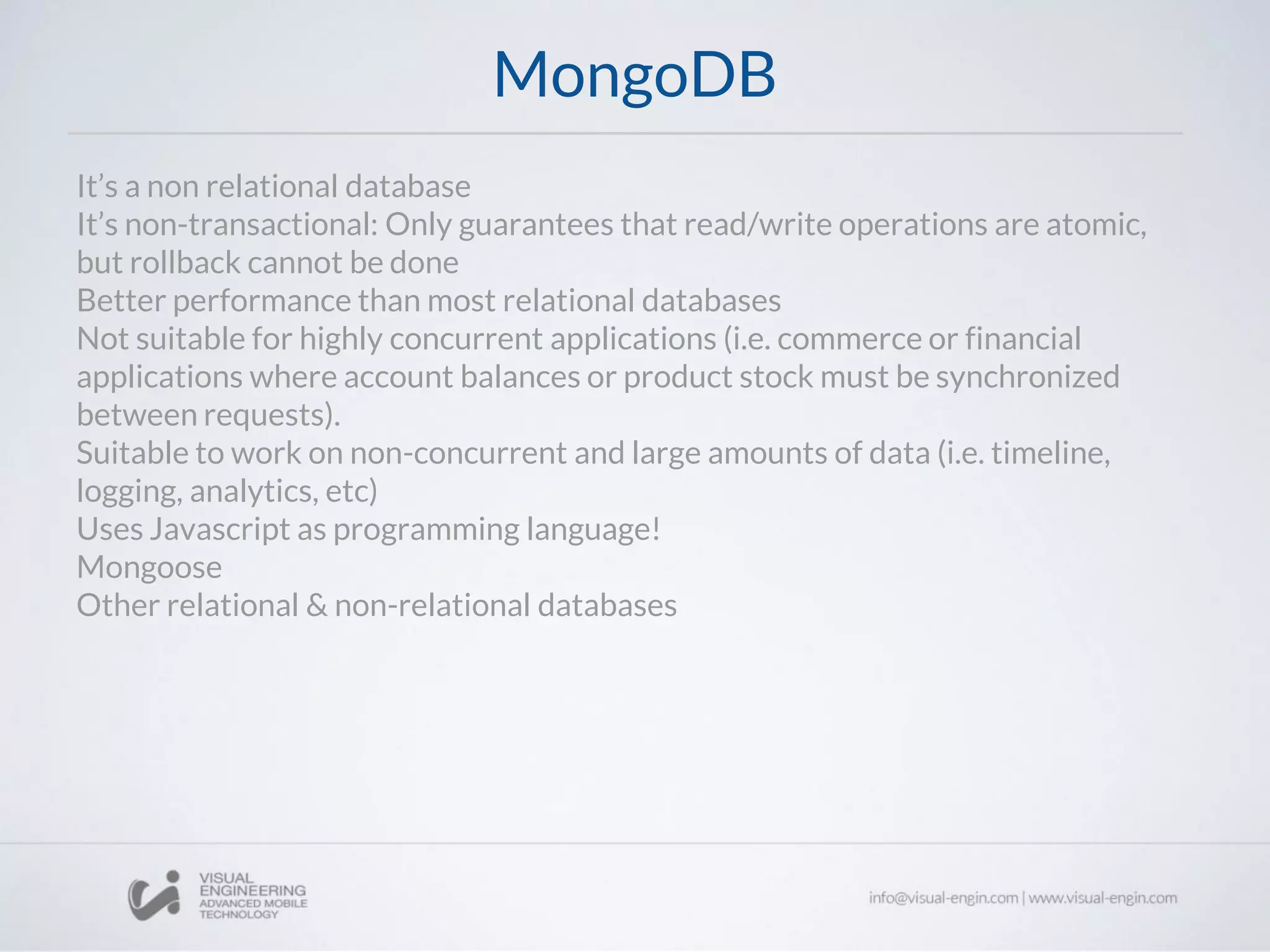 MongoDB
It’s a non relational database
It’s non-transactional: Only guarantees that read/write operations are atomic,
but rollback cannot be done
Better performance than most relational databases
Not suitable for highly concurrent applications (i.e. commerce or financial
applications where account balances or product stock must be synchronized
between requests).
Suitable to work on non-concurrent and large amounts of data (i.e. timeline,
logging, analytics, etc)
Uses Javascript as programming language!
Mongoose
Other relational & non-relational databases
 