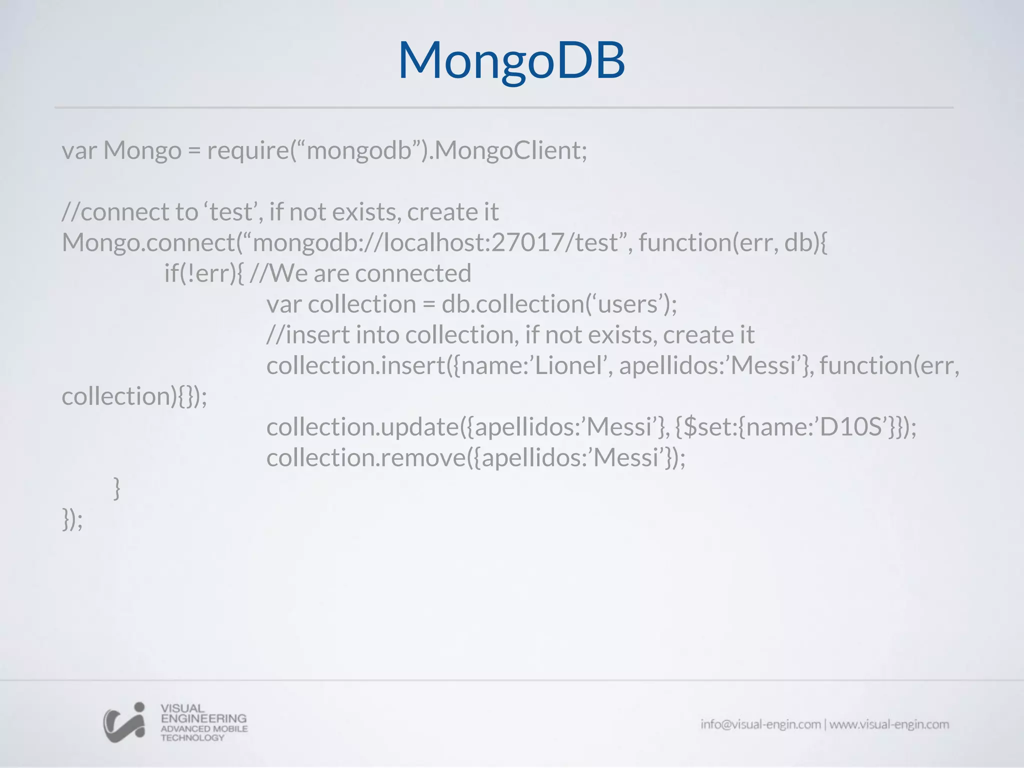 MongoDB
var Mongo = require(“mongodb”).MongoClient;
//connect to ‘test’, if not exists, create it
Mongo.connect(“mongodb://localhost:27017/test”, function(err, db){
if(!err){ //We are connected
var collection = db.collection(‘users’);
//insert into collection, if not exists, create it
collection.insert({name:’Lionel’, apellidos:’Messi’}, function(err,
collection){});
collection.update({apellidos:’Messi’}, {$set:{name:’D10S’}});
collection.remove({apellidos:’Messi’});
}
});
 