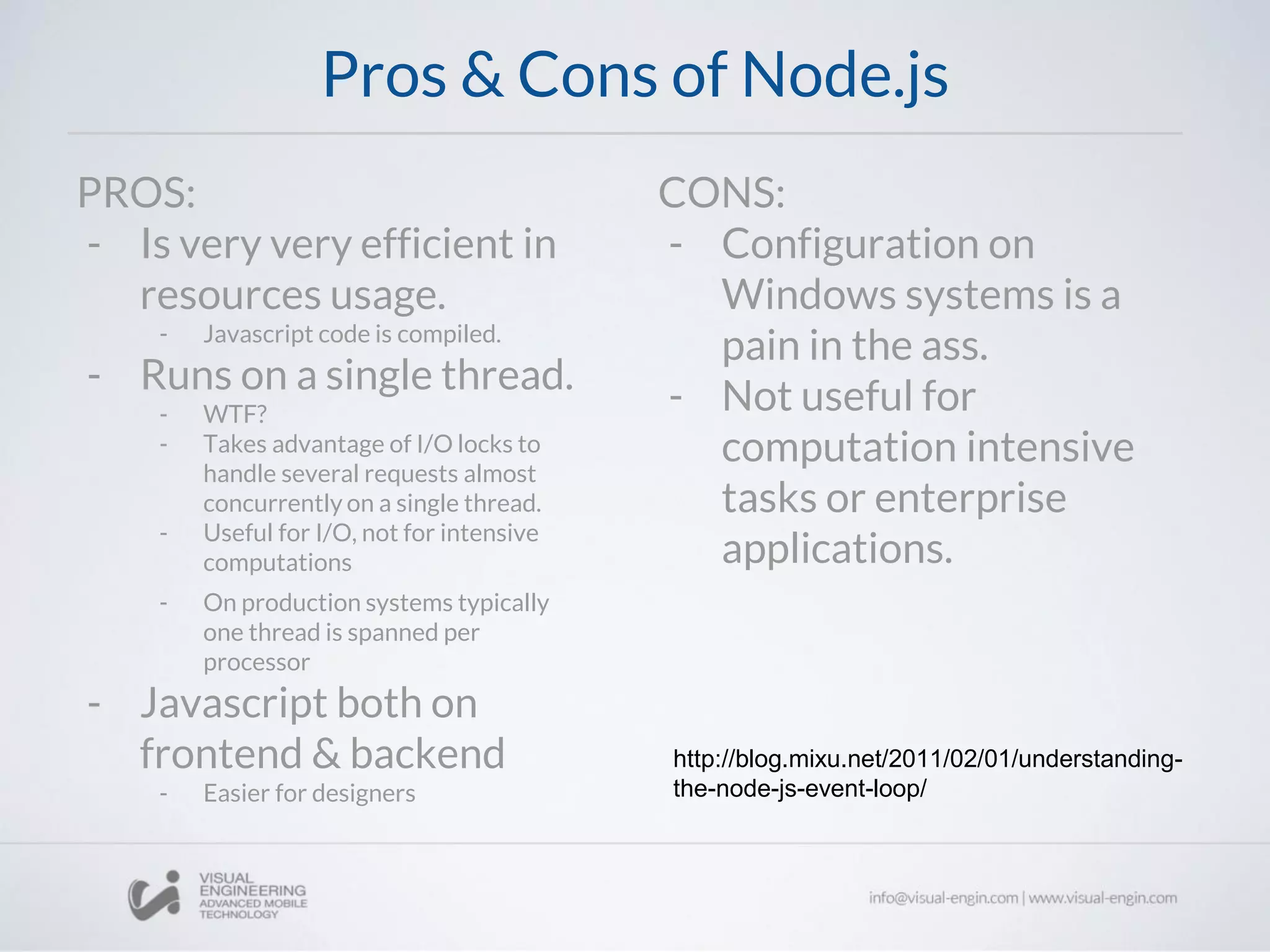 Pros & Cons of Node.js
PROS:
- Is very very efficient in
resources usage.
- Javascript code is compiled.
- Runs on a single thread.
- WTF?
- Takes advantage of I/O locks to
handle several requests almost
concurrently on a single thread.
- Useful for I/O, not for intensive
computations
- On production systems typically
one thread is spanned per
processor
- Javascript both on
frontend & backend
- Easier for designers
CONS:
- Configuration on
Windows systems is a
pain in the ass.
- Not useful for
computation intensive
tasks or enterprise
applications.
http://blog.mixu.net/2011/02/01/understanding-
the-node-js-event-loop/
 