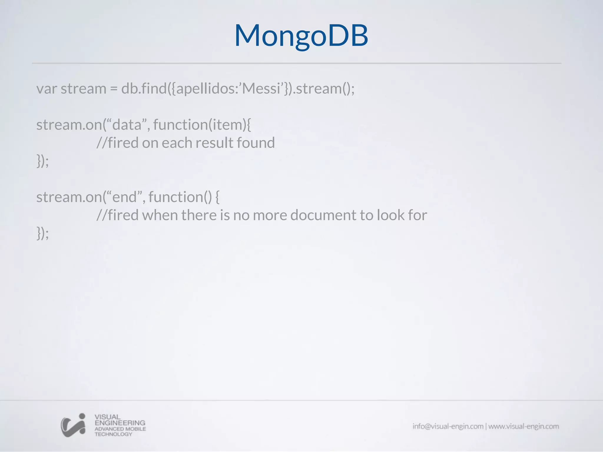 MongoDB
var stream = db.find({apellidos:’Messi’}).stream();
stream.on(“data”, function(item){
//fired on each result found
});
stream.on(“end”, function() {
//fired when there is no more document to look for
});
 