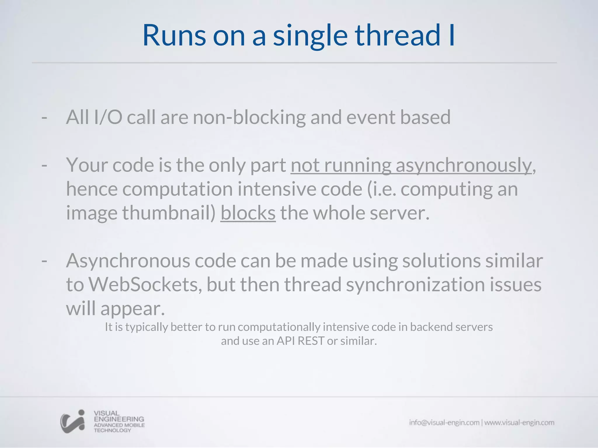 Runs on a single thread I
- All I/O call are non-blocking and event based
- Your code is the only part not running asynchronously,
hence computation intensive code (i.e. computing an
image thumbnail) blocks the whole server.
- Asynchronous code can be made using solutions similar
to WebSockets, but then thread synchronization issues
will appear.
It is typically better to run computationally intensive code in backend servers
and use an API REST or similar.
 