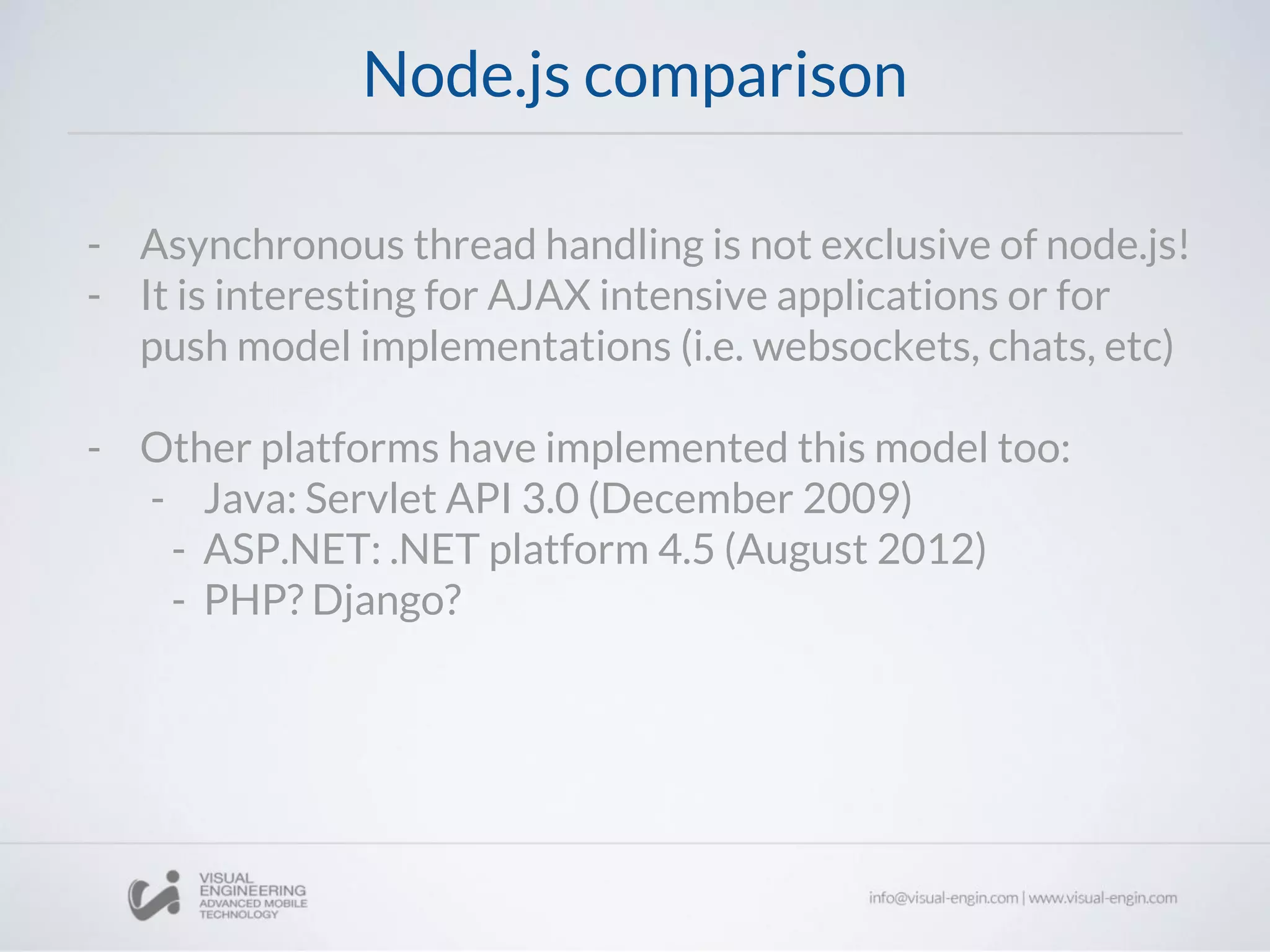 Node.js comparison
- Asynchronous thread handling is not exclusive of node.js!
- It is interesting for AJAX intensive applications or for
push model implementations (i.e. websockets, chats, etc)
- Other platforms have implemented this model too:
- Java: Servlet API 3.0 (December 2009)
- ASP.NET: .NET platform 4.5 (August 2012)
- PHP? Django?
 