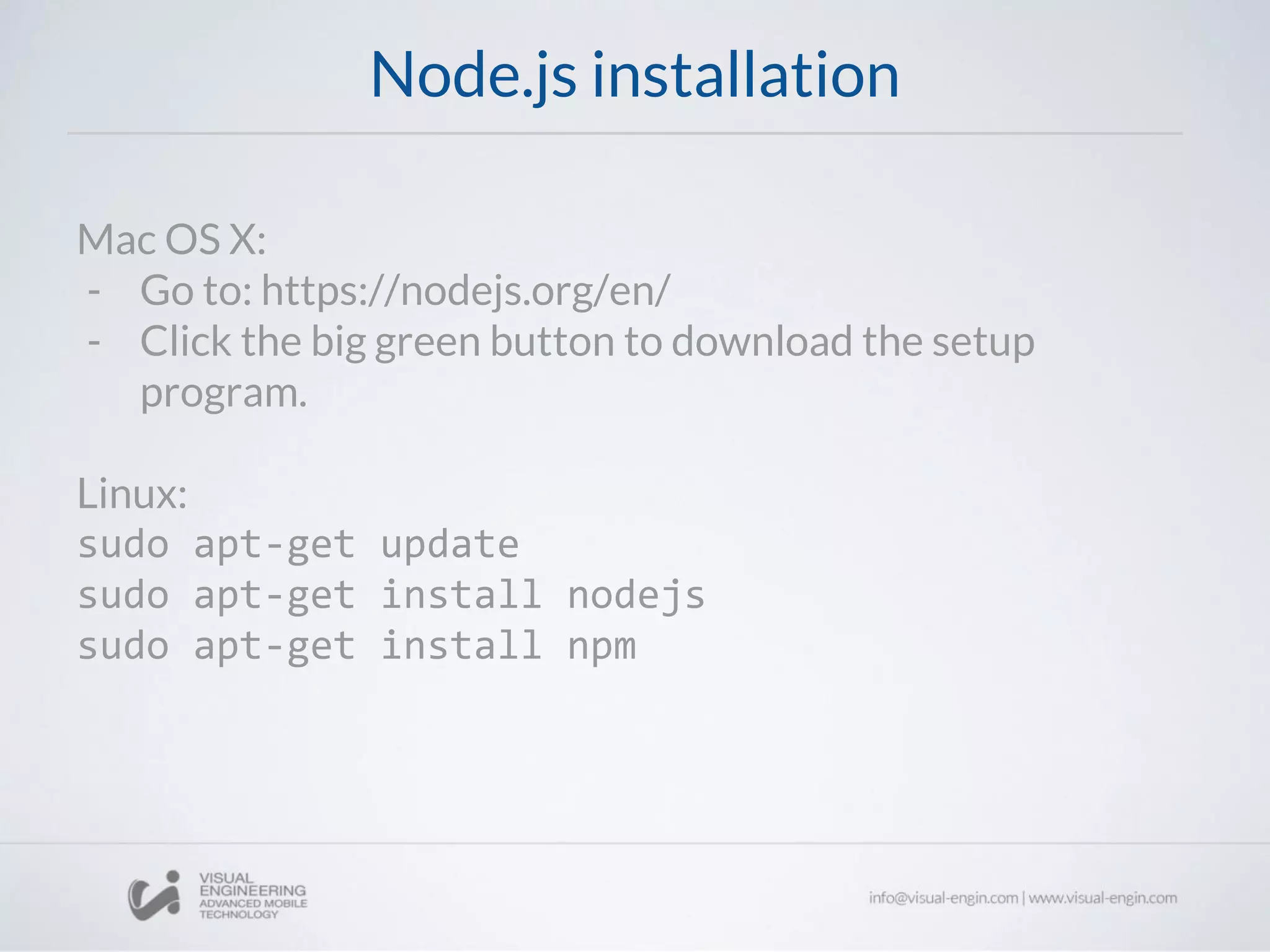 Node.js installation
Mac OS X:
- Go to: https://nodejs.org/en/
- Click the big green button to download the setup
program.
Linux:
sudo apt-get update
sudo apt-get install nodejs
sudo apt-get install npm
 
