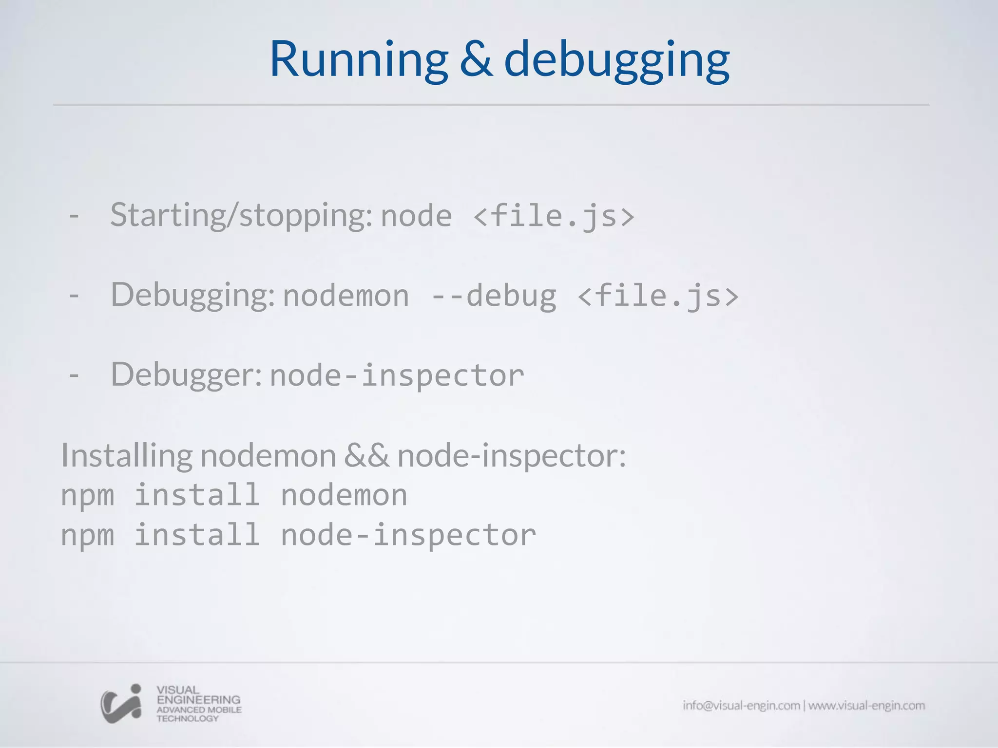 Running & debugging
- Starting/stopping: node <file.js>
- Debugging: nodemon --debug <file.js>
- Debugger: node-inspector
Installing nodemon && node-inspector:
npm install nodemon
npm install node-inspector
 