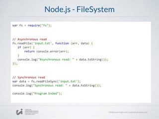 Node.js - FileSystem
var fs = require("fs");
// Asynchronous read
fs.readFile('input.txt', function (err, data) {
if (err) {
return console.error(err);
}
console.log("Asynchronous read: " + data.toString());
});
// Synchronous read
var data = fs.readFileSync('input.txt');
console.log("Synchronous read: " + data.toString());
console.log("Program Ended");
 