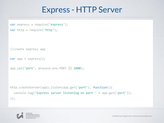 Express - HTTP Server
var express = require('express');
var http = require('http');
//create express app
var app = express();
app.set('port', process.env.PORT || 3000);
http.createServer(app).listen(app.get('port'), function(){
console.log('Express server listening on port ' + app.get('port'));
});
 