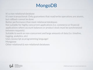MongoDB
It’s a non relational database
It’s non-transactional: Only guarantees that read/write operations are atomic,
but rollback cannot be done
Better performance than most relational databases
Not suitable for highly concurrent applications (i.e. commerce or financial
applications where account balances or product stock must be synchronized
between requests).
Suitable to work on non-concurrent and large amounts of data (i.e. timeline,
logging, analytics, etc)
Uses Javascript as programming language!
Mongoose
Other relational & non-relational databases
 