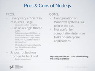 Pros & Cons of Node.js
PROS:
- Is very very efficient in
resources usage.
- Javascript code is compiled.
- Runs on a single thread.
- WTF?
- Takes advantage of I/O locks to
handle several requests almost
concurrently on a single thread.
- Useful for I/O, not for intensive
computations
- On production systems typically
one thread is spanned per
processor
- Javascript both on
frontend & backend
- Easier for designers
CONS:
- Configuration on
Windows systems is a
pain in the ass.
- Not useful for
computation intensive
tasks or enterprise
applications.
http://blog.mixu.net/2011/02/01/understanding-
the-node-js-event-loop/
 