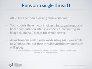 Runs on a single thread I
- All I/O call are non-blocking and event based
- Your code is the only part not running asynchronously,
hence computation intensive code (i.e. computing an
image thumbnail) blocks the whole server.
- Asynchronous code can be made using solutions similar
to WebSockets, but then thread synchronization issues
will appear.
It is typically better to run computationally intensive code in backend servers
and use an API REST or similar.
 