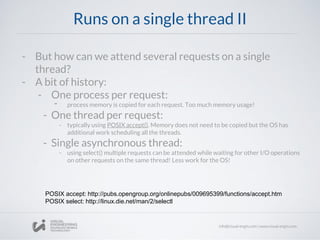 Runs on a single thread II
- But how can we attend several requests on a single
thread?
- A bit of history:
- One process per request:
- process memory is copied for each request. Too much memory usage!
- One thread per request:
- typically using POSIX accept(). Memory does not need to be copied but the OS has
additional work scheduling all the threads.
- Single asynchronous thread:
- using select() multiple requests can be attended while waiting for other I/O operations
on other requests on the same thread! Less work for the OS!
POSIX accept: http://pubs.opengroup.org/onlinepubs/009695399/functions/accept.htm
POSIX select: http://linux.die.net/man/2/selectl
 