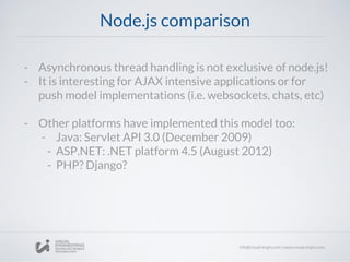 Node.js comparison
- Asynchronous thread handling is not exclusive of node.js!
- It is interesting for AJAX intensive applications or for
push model implementations (i.e. websockets, chats, etc)
- Other platforms have implemented this model too:
- Java: Servlet API 3.0 (December 2009)
- ASP.NET: .NET platform 4.5 (August 2012)
- PHP? Django?
 