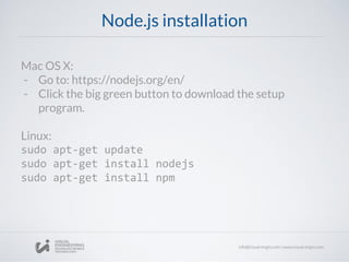 Node.js installation
Mac OS X:
- Go to: https://nodejs.org/en/
- Click the big green button to download the setup
program.
Linux:
sudo apt-get update
sudo apt-get install nodejs
sudo apt-get install npm
 