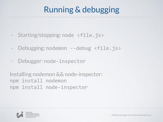 Running & debugging
- Starting/stopping: node <file.js>
- Debugging: nodemon --debug <file.js>
- Debugger: node-inspector
Installing nodemon && node-inspector:
npm install nodemon
npm install node-inspector
 