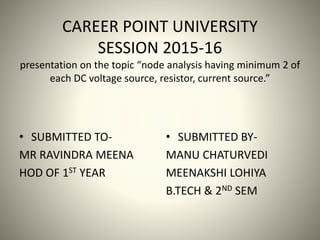 CAREER POINT UNIVERSITY
SESSION 2015-16
presentation on the topic “node analysis having minimum 2 of
each DC voltage source, resistor, current source.”
• SUBMITTED TO-
MR RAVINDRA MEENA
HOD OF 1ST YEAR
• SUBMITTED BY-
MANU CHATURVEDI
MEENAKSHI LOHIYA
B.TECH & 2ND SEM
 