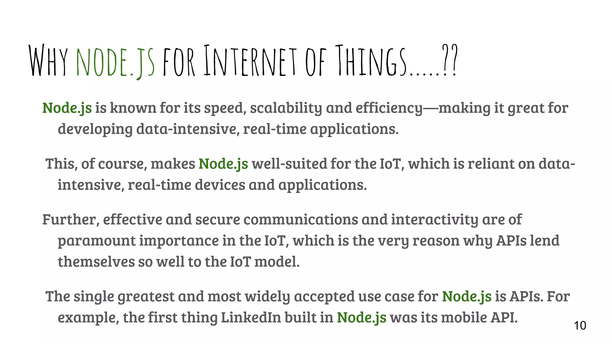 Whynode.jsforInternetofThings…..??
Node.js is known for its speed, scalability and efficiency—making it great for
developing data-intensive, real-time applications.
This, of course, makes Node.js well-suited for the IoT, which is reliant on data-
intensive, real-time devices and applications.
Further, effective and secure communications and interactivity are of
paramount importance in the IoT, which is the very reason why APIs lend
themselves so well to the IoT model.
The single greatest and most widely accepted use case for Node.js is APIs. For
example, the first thing LinkedIn built in Node.js was its mobile API. 10
 