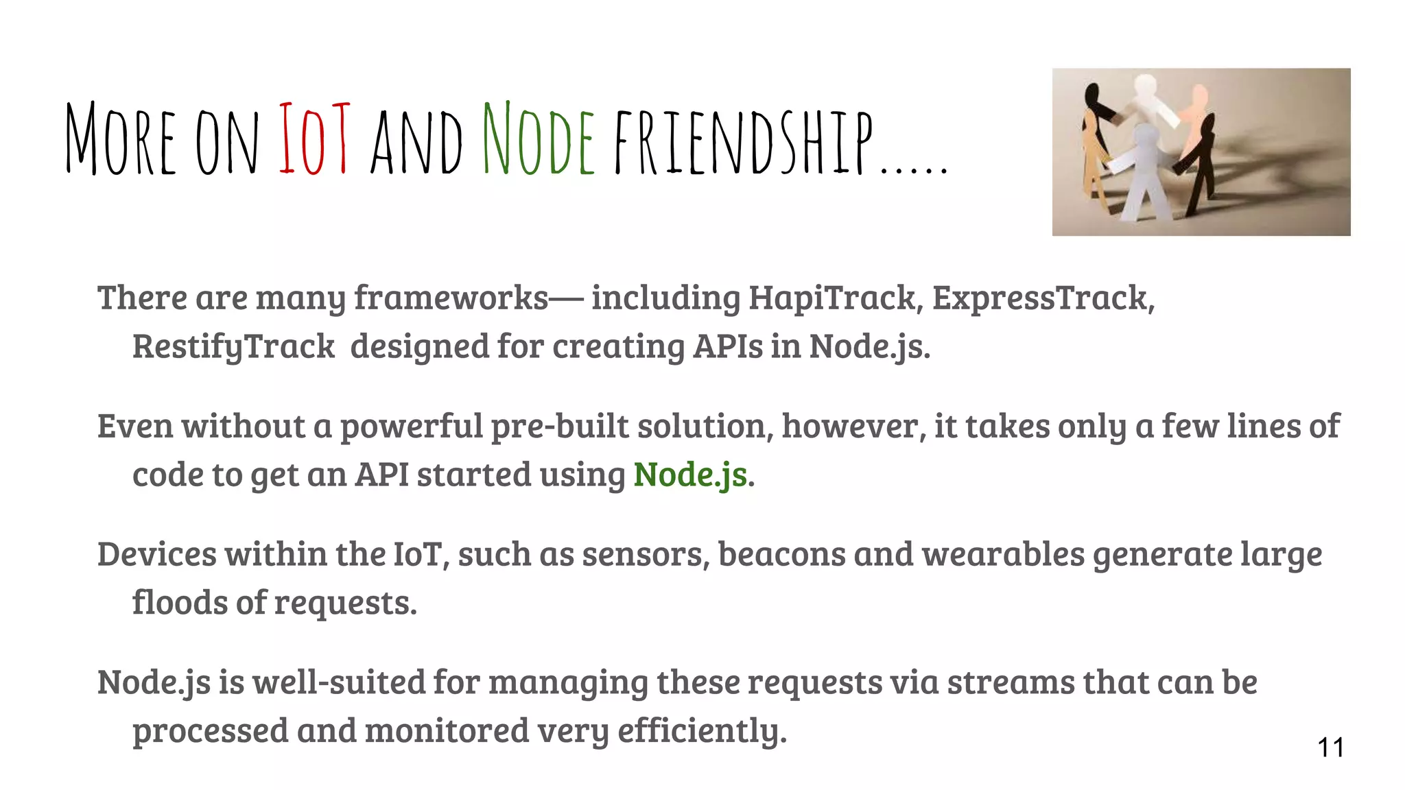 MoreonIoTandNodefriendship…..
There are many frameworks— including HapiTrack, ExpressTrack,
RestifyTrack designed for creating APIs in Node.js.
Even without a powerful pre-built solution, however, it takes only a few lines of
code to get an API started using Node.js.
Devices within the IoT, such as sensors, beacons and wearables generate large
floods of requests.
Node.js is well-suited for managing these requests via streams that can be
processed and monitored very efficiently. 11
 