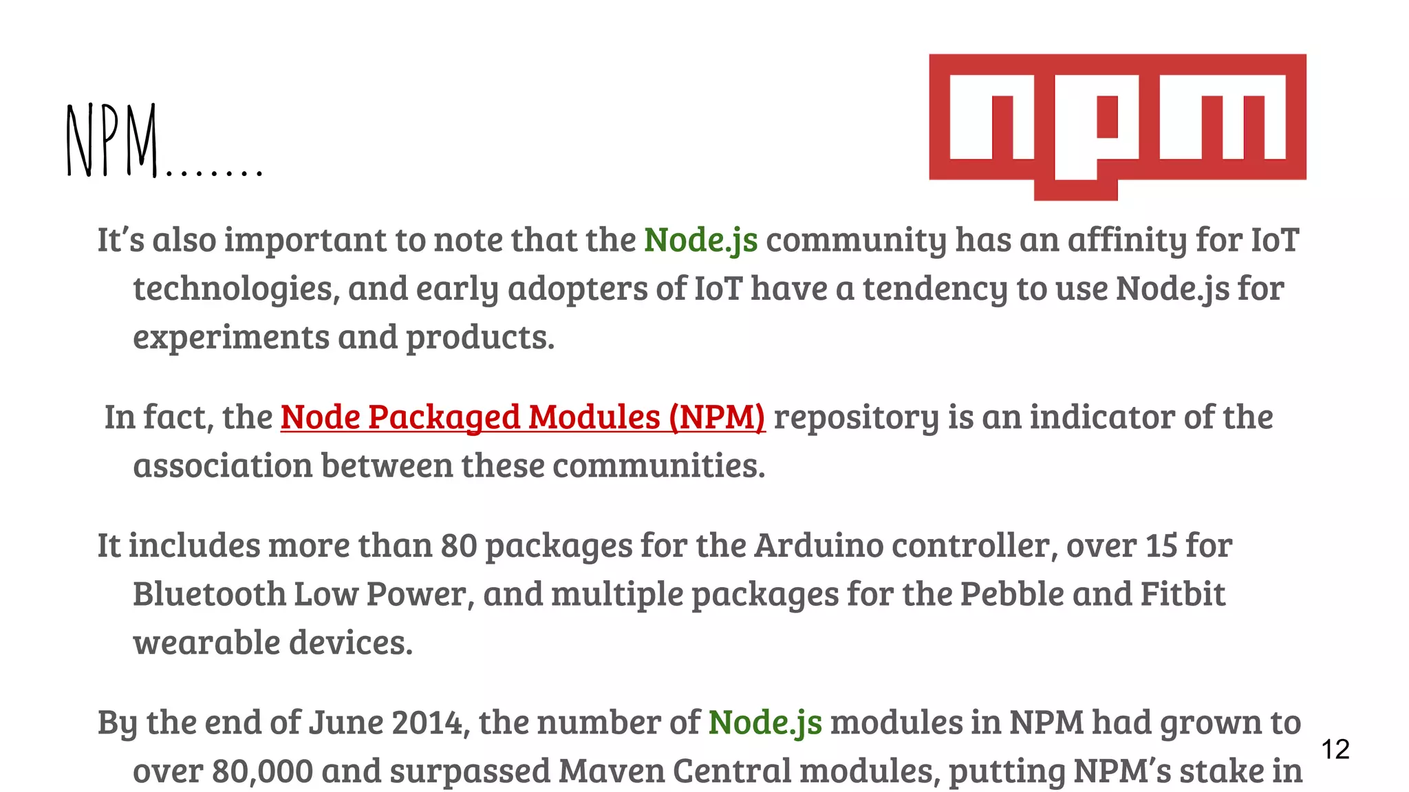 NPM…….
It’s also important to note that the Node.js community has an affinity for IoT
technologies, and early adopters of IoT have a tendency to use Node.js for
experiments and products.
In fact, the Node Packaged Modules (NPM) repository is an indicator of the
association between these communities.
It includes more than 80 packages for the Arduino controller, over 15 for
Bluetooth Low Power, and multiple packages for the Pebble and Fitbit
wearable devices.
By the end of June 2014, the number of Node.js modules in NPM had grown to
over 80,000 and surpassed Maven Central modules, putting NPM’s stake in
12
 