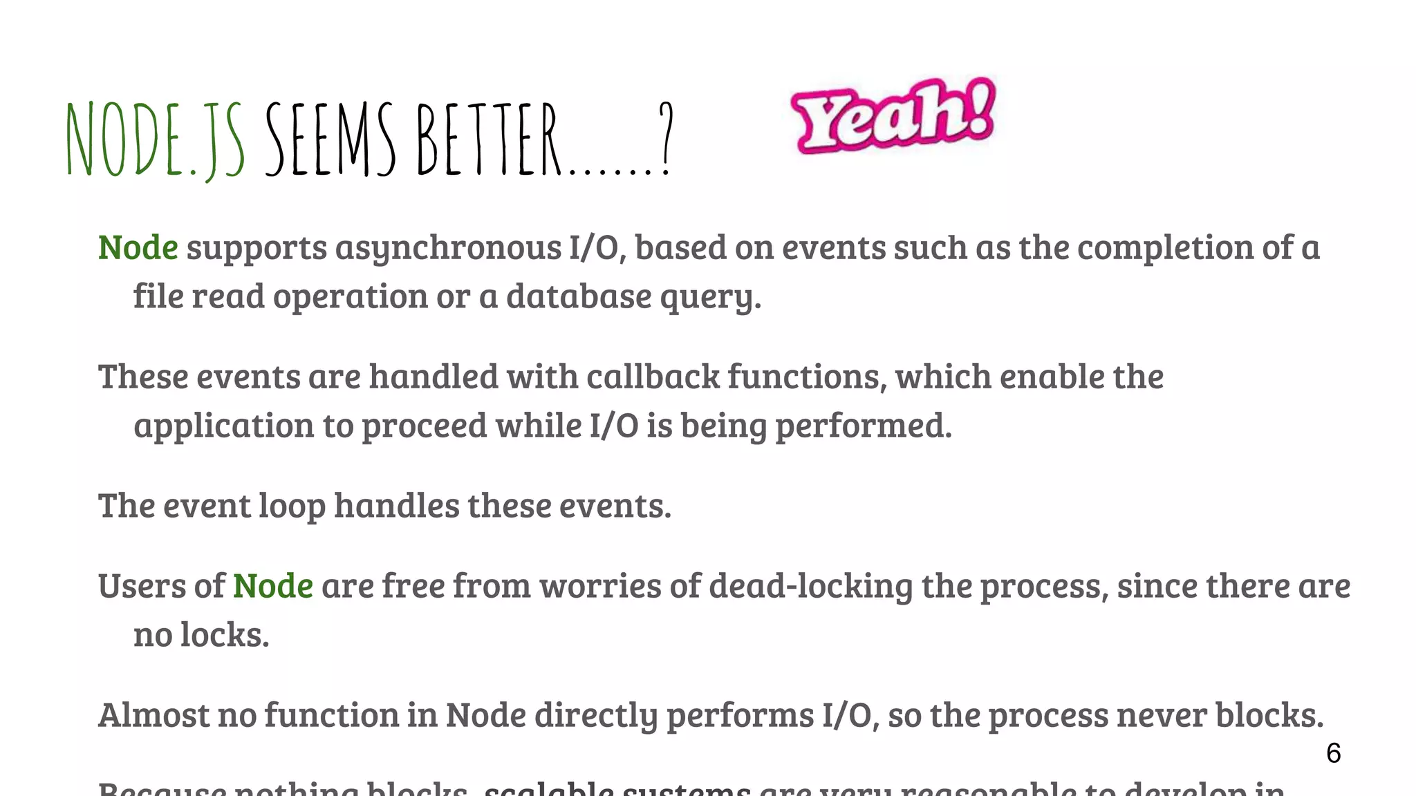 NODE.JSSEEMSBETTER……?
Node supports asynchronous I/O, based on events such as the completion of a
file read operation or a database query.
These events are handled with callback functions, which enable the
application to proceed while I/O is being performed.
The event loop handles these events.
Users of Node are free from worries of dead-locking the process, since there are
no locks.
Almost no function in Node directly performs I/O, so the process never blocks.
6
 