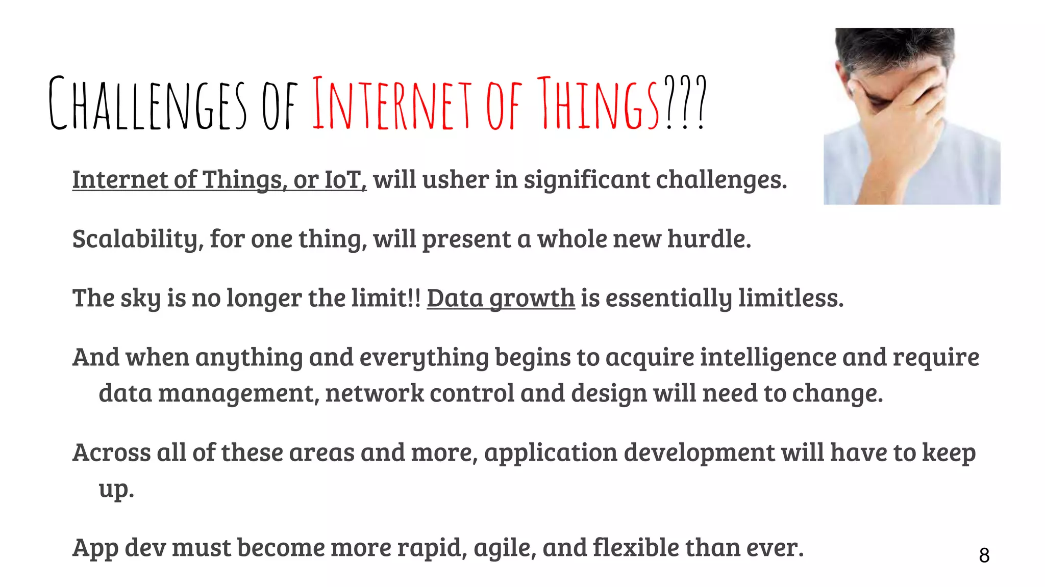 ChallengesofInternetofThings???
Internet of Things, or IoT, will usher in significant challenges.
Scalability, for one thing, will present a whole new hurdle.
The sky is no longer the limit!! Data growth is essentially limitless.
And when anything and everything begins to acquire intelligence and require
data management, network control and design will need to change.
Across all of these areas and more, application development will have to keep
up.
App dev must become more rapid, agile, and flexible than ever. 8
 