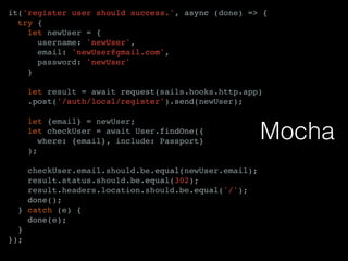it('register user should success.', async (done) => {
try {
let newUser = {
username: 'newUser',
email: 'newUser@gmail.com',
password: 'newUser'
}
let result = await request(sails.hooks.http.app)
.post('/auth/local/register').send(newUser);
let {email} = newUser;
let checkUser = await User.findOne({
where: {email}, include: Passport}
);
checkUser.email.should.be.equal(newUser.email);
result.status.should.be.equal(302);
result.headers.location.should.be.equal('/');
done();
} catch (e) {
done(e);
}
});
Mocha
 