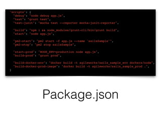 "scripts": {
"debug": "node debug app.js",
"test": "grunt test",
"test-junit": "mocha test --reporter mocha-junit-reporter",
"build": "npm i && node_modules/grunt-cli/bin/grunt build",
"start": "node app.js",
"pm2-start": "pm2 start -f app.js --name 'sailsSample'",
"pm2-stop": "pm2 stop sailsSample",
"start-prod": "NODE_ENV=production node app.js",
"build-prod": "grunt prod",
"build-docker-env": "docker build -t agileworks/sails_sample_env dockers/node",
"build-docker-prod-image": "docker build -t agileworks/sails_sample_prod .",
}
Package.json
 