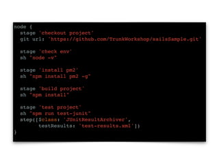 node {
stage 'checkout project'
git url: 'https://github.com/TrunkWorkshop/sailsSample.git'
stage 'check env'
sh "node -v"
stage 'install pm2'
sh "npm install pm2 -g"
stage 'build project'
sh "npm install"
stage 'test project'
sh "npm run test-junit"
step([$class: 'JUnitResultArchiver',
testResults: 'test-results.xml'])
}
 