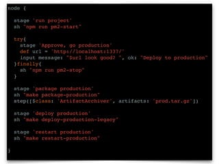 node {
stage 'run project'
sh "npm run pm2-start"
try{
stage 'Approve, go production'
def url = 'http://localhost:1337/'
input message: "$url look good? ", ok: "Deploy to production"
}finally{
sh "npm run pm2-stop"
}
stage 'package production'
sh "make package-production"
step([$class: 'ArtifactArchiver', artifacts: 'prod.tar.gz'])
stage 'deploy production'
sh "make deploy-production-legacy"
stage 'restart production'
sh "make restart-production"
}
 