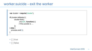 worker.suicide - exit the worker
•  [ ] true
•  [ ] false
13
var cluster = require('cluster');
if (cluster.isMaster) {
cluster.fork()
.on('exit', function() {
// this.suicide is ....
});
} else {
process.exit(0);
}
 