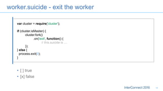 worker.suicide - exit the worker
•  [ ] true
•  [x] false
14
var cluster = require('cluster');
if (cluster.isMaster) {
cluster.fork()
.on('exit', function() {
// this.suicide is ....
});
} else {
process.exit(0);
}
 