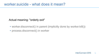 worker.suicide - what does it mean?
•  worker.disconnect() in parent (implicitly done by worker.kill())
•  process.disconnect() in worker
15
Actual meaning: "orderly exit"
 
