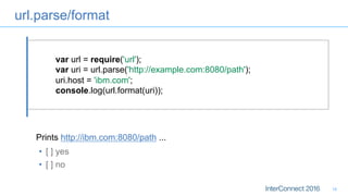 url.parse/format
16
var url = require('url');
var uri = url.parse('http://example.com:8080/path');
uri.host = 'ibm.com';
console.log(url.format(uri));
•  [ ] yes
•  [ ] no
Prints http://ibm.com:8080/path ...
 