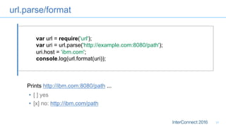 url.parse/format
17
var url = require('url');
var uri = url.parse('http://example.com:8080/path');
uri.host = 'ibm.com';
console.log(url.format(uri));
•  [ ] yes
•  [x] no: http://ibm.com/path
Prints http://ibm.com:8080/path ...
 