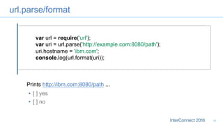 url.parse/format
19
var url = require('url');
var uri = url.parse('http://example.com:8080/path');
uri.hostname = 'ibm.com';
console.log(url.format(uri));
•  [ ] yes
•  [ ] no
Prints http://ibm.com:8080/path ...
 