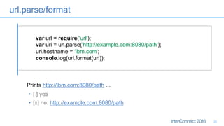 url.parse/format
20
var url = require('url');
var uri = url.parse('http://example.com:8080/path');
uri.hostname = 'ibm.com';
console.log(url.format(uri));
•  [ ] yes
•  [x] no: http://example.com:8080/path
Prints http://ibm.com:8080/path ...
 