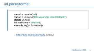 url.parse/format
22
var url = require('url');
var uri = url.parse('http://example.com:8080/path');
delete uri.host;
uri.hostname = 'ibm.com';
console.log(url.format(uri));
•  http://ibm.com:8080/path, finally!
 