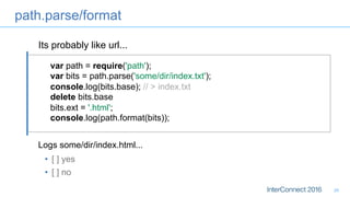 path.parse/format
26
var path = require('path');
var bits = path.parse('some/dir/index.txt');
console.log(bits.base); // > index.txt
delete bits.base
bits.ext = '.html';
console.log(path.format(bits));
Logs some/dir/index.html...
•  [ ] yes
•  [ ] no
Its probably like url...
 