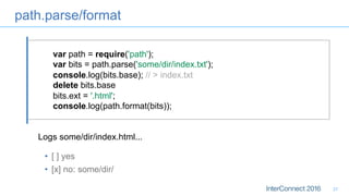 path.parse/format
27
var path = require('path');
var bits = path.parse('some/dir/index.txt');
console.log(bits.base); // > index.txt
delete bits.base
bits.ext = '.html';
console.log(path.format(bits));
Logs some/dir/index.html...
•  [ ] yes
•  [x] no: some/dir/
 