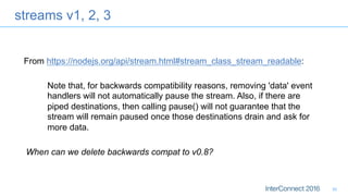streams v1, 2, 3
30
Note that, for backwards compatibility reasons, removing 'data' event
handlers will not automatically pause the stream. Also, if there are
piped destinations, then calling pause() will not guarantee that the
stream will remain paused once those destinations drain and ask for
more data.
From https://nodejs.org/api/stream.html#stream_class_stream_readable:
When can we delete backwards compat to v0.8?
 