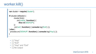 worker.kill()
•  [ ] "Hup"
•  [ ] "Exit"
•  [ ] "Hup" and "Exit"
•  [ ] No output
8
var cluster = require('cluster');
if (cluster.isMaster) {
cluster.fork()
.on('online', function() {
this.kill('SIGHUP');
})
.on('exit', function() { console.log('Exit'); });
} else {
process.on('SIGHUP', function() { console.log('Hup'); });
}
 