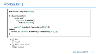 worker.kill()
•  [ ] "Hup"
•  [x] "Exit"
•  [ ] "Hup" and "Exit"
•  [ ] No output
9
var cluster = require('cluster');
if (cluster.isMaster) {
cluster.fork()
.on('online', function() {
this.kill('SIGHUP');
})
.on('exit', function() { console.log('Exit'); });
} else {
process.on('SIGHUP', function() { console.log('Hup'); });
}
 