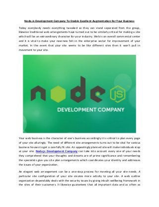 Node.Js Development Company To Enable Excellent Augmentation For Your Business
Today everybody needs everything tweaked so they can stand separated from the group,
likewise traditional web arrangements have turned out to be similarly critical for making a site
which will be an extraordinary character for your industry. Web is an overall commercial center
and it is vital to make your nearness felt in the enterprise sector for improvement of your
market. In the event that your site seems to be like different sites then it won't pull in
movement to your site.
Your web business is the character of one's business accordingly it is critical to plan every page
of your site alluringly. The need of different site arrangements turns out to be vital for various
business houses to get a carefully fit site. An appealingly planned site will make individuals stop
at your site. Node.js Development Company can take into account every one of your needs
they comprehend that your thoughts and dreams are of prime significance and remembering
the specialists give you site plan arrangements which coordinates your identity and addresses
the issues of your organization.
An elegant web arrangement can be a one-stop process for meeting all your site needs. A
particular site configuration of your site creates more activity to your site. A web outline
organization dependably deals with the security issues by giving inbuilt wellbeing framework in
the sites of their customers. It likewise guarantees that all important data and as often as
 
