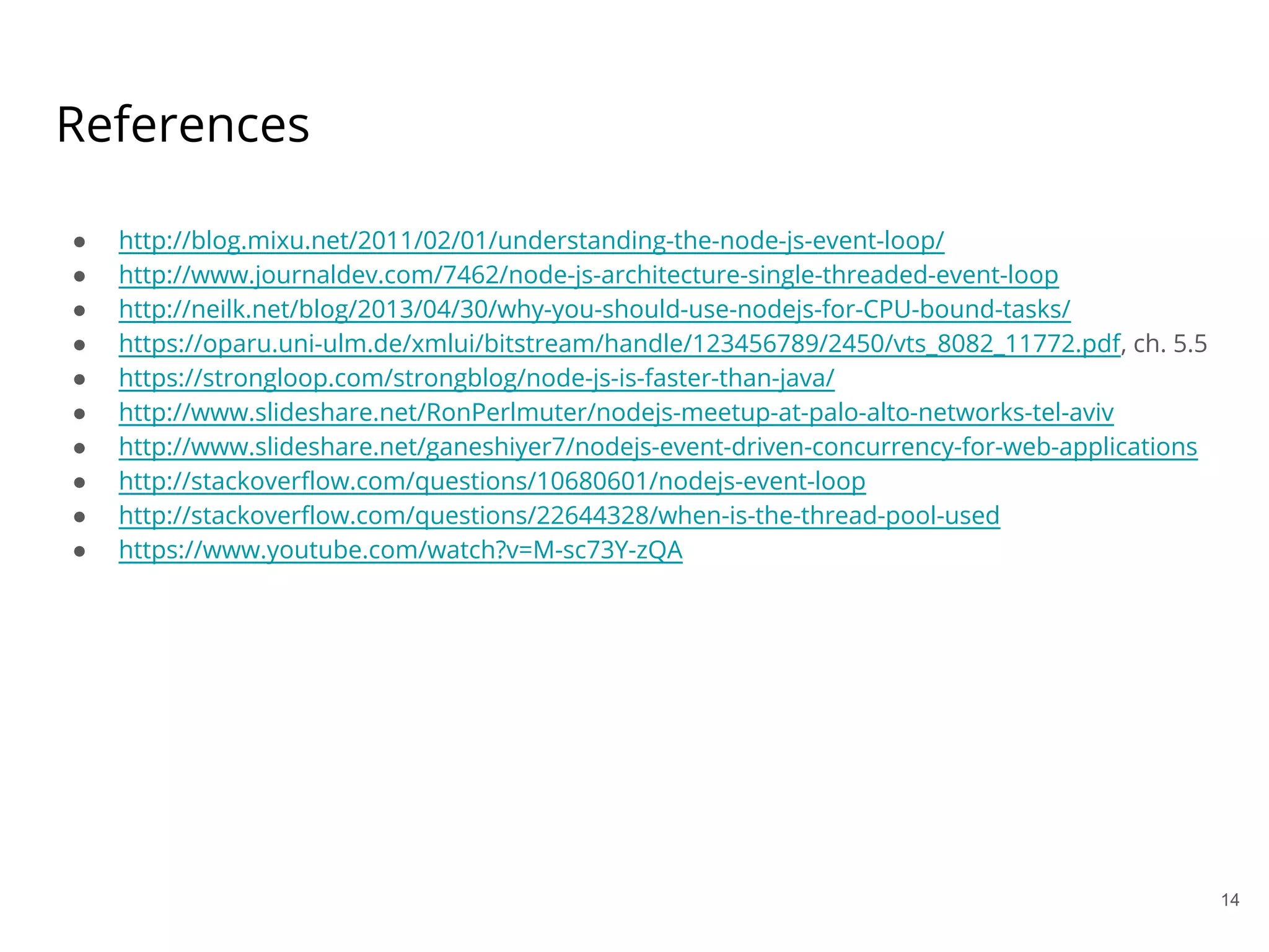 14
References
● http://blog.mixu.net/2011/02/01/understanding-the-node-js-event-loop/
● http://www.journaldev.com/7462/node-js-architecture-single-threaded-event-loop
● http://neilk.net/blog/2013/04/30/why-you-should-use-nodejs-for-CPU-bound-tasks/
● https://oparu.uni-ulm.de/xmlui/bitstream/handle/123456789/2450/vts_8082_11772.pdf, ch. 5.5
● https://strongloop.com/strongblog/node-js-is-faster-than-java/
● http://www.slideshare.net/RonPerlmuter/nodejs-meetup-at-palo-alto-networks-tel-aviv
● http://www.slideshare.net/ganeshiyer7/nodejs-event-driven-concurrency-for-web-applications
● http://stackoverflow.com/questions/10680601/nodejs-event-loop
● http://stackoverflow.com/questions/22644328/when-is-the-thread-pool-used
● https://www.youtube.com/watch?v=M-sc73Y-zQA
 