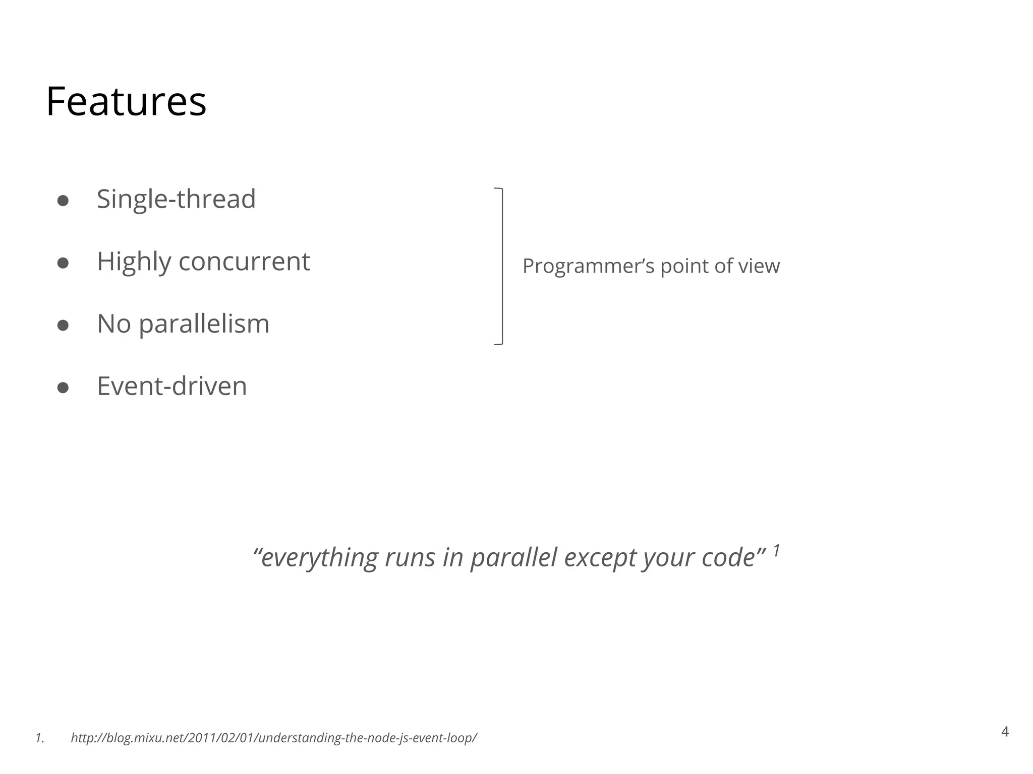 Features
● Single-thread
● Highly concurrent
● No parallelism
● Event-driven
Programmer’s point of view
4
“everything runs in parallel except your code” 1
1. http://blog.mixu.net/2011/02/01/understanding-the-node-js-event-loop/
 