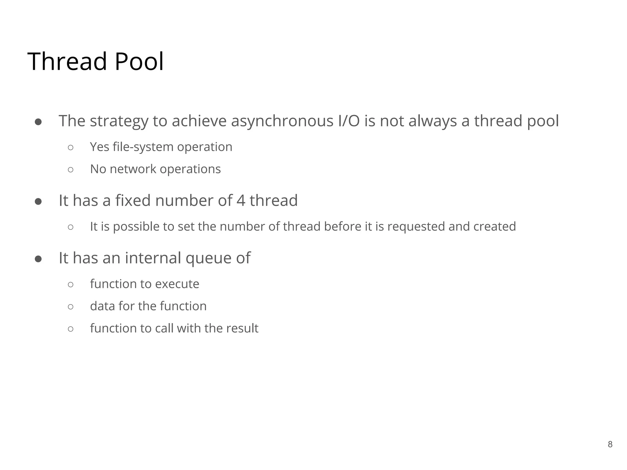 Thread Pool
● The strategy to achieve asynchronous I/O is not always a thread pool
○ Yes file-system operation
○ No network operations
● It has a fixed number of 4 thread
○ It is possible to set the number of thread before it is requested and created
● It has an internal queue of
○ function to execute
○ data for the function
○ function to call with the result
8
 